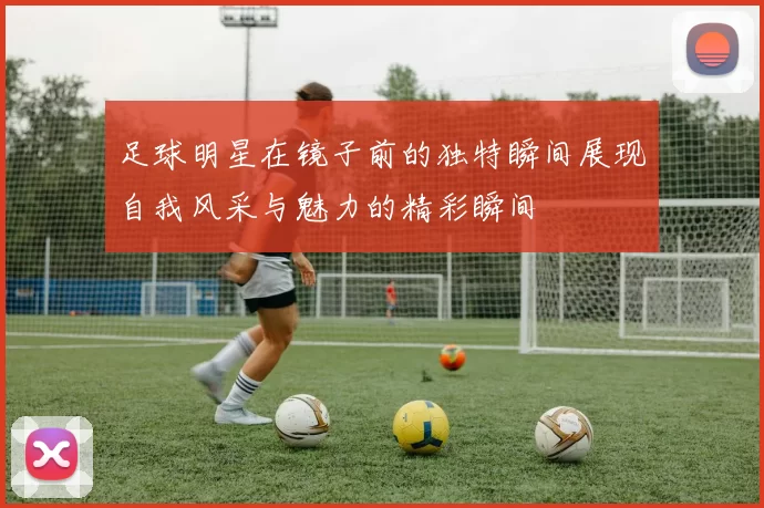 足球明星在镜子前的独特瞬间展现自我风采与魅力的精彩瞬间
