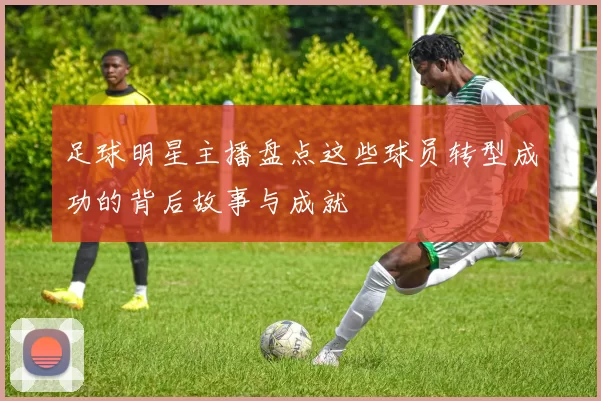 足球明星主播盘点这些球员转型成功的背后故事与成就