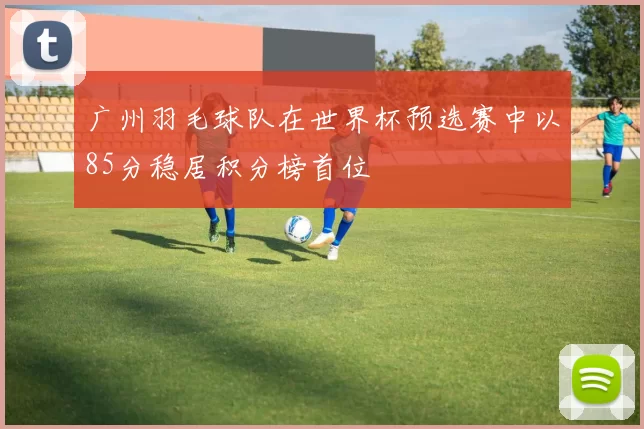 广州羽毛球队在世界杯预选赛中以85分稳居积分榜首位