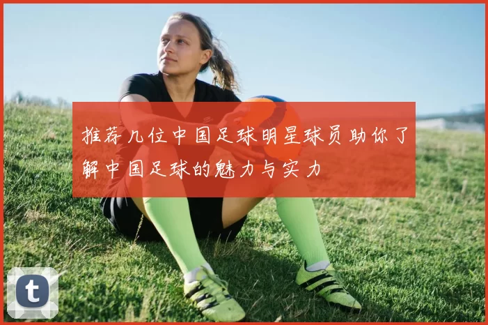推荐几位中国足球明星球员助你了解中国足球的魅力与实力