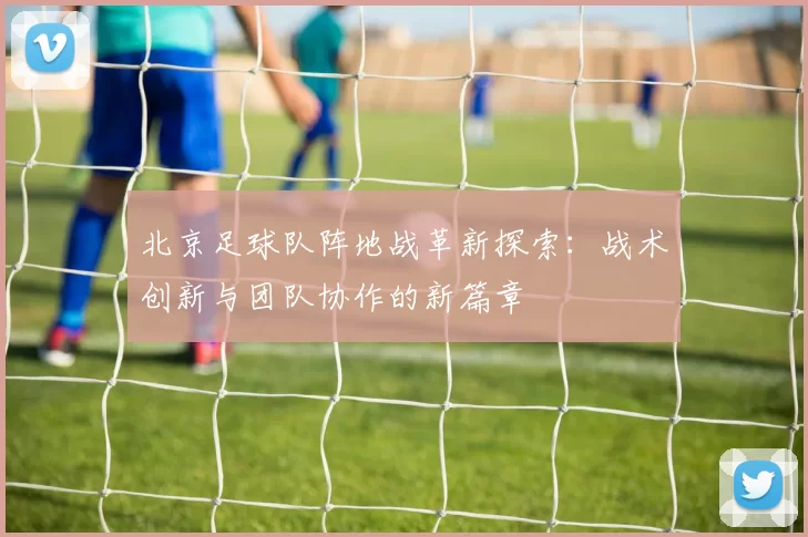 北京足球队阵地战革新探索：战术创新与团队协作的新篇章