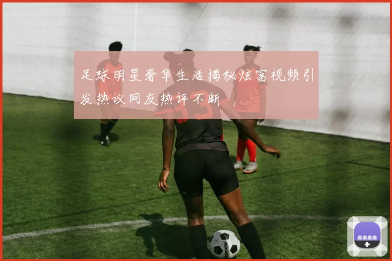 足球明星奢华生活揭秘炫富视频引发热议网友热评不断