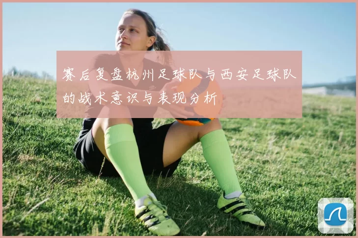 赛后复盘杭州足球队与西安足球队的战术意识与表现分析