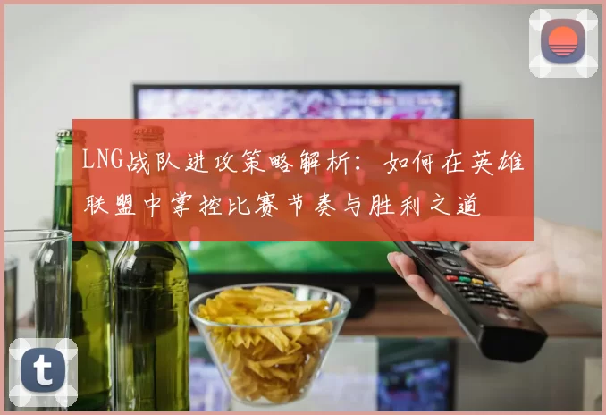 LNG战队进攻策略解析：如何在英雄联盟中掌控比赛节奏与胜利之道
