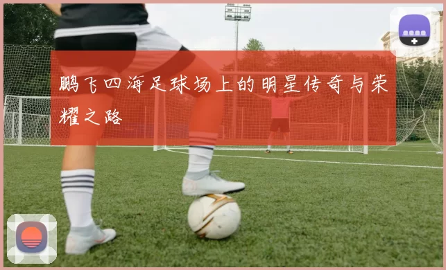 鹏飞四海足球场上的明星传奇与荣耀之路