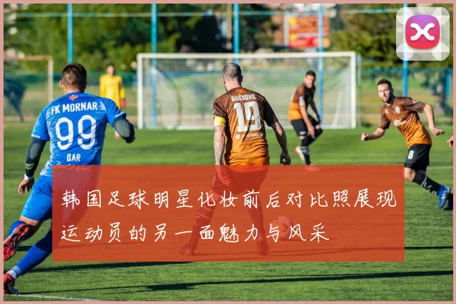 韩国足球明星化妆前后对比照展现运动员的另一面魅力与风采