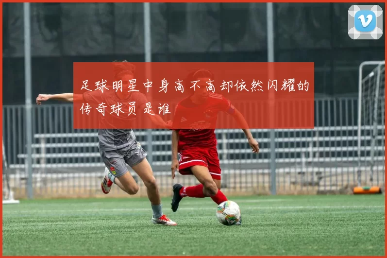 足球明星中身高不高却依然闪耀的传奇球员是谁