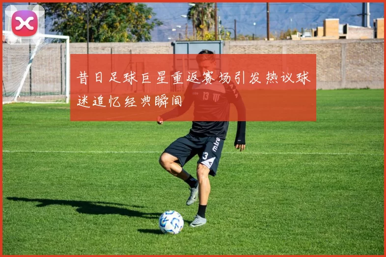昔日足球巨星重返赛场引发热议球迷追忆经典瞬间