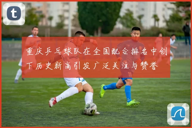 重庆乒乓球队在全国配合排名中创下历史新高引发广泛关注与赞誉