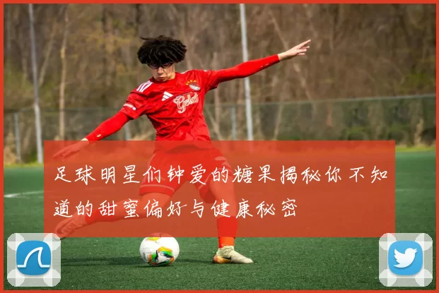 足球明星们钟爱的糖果揭秘你不知道的甜蜜偏好与健康秘密