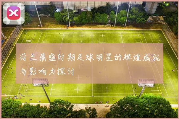 荷兰鼎盛时期足球明星的辉煌成就与影响力探讨
