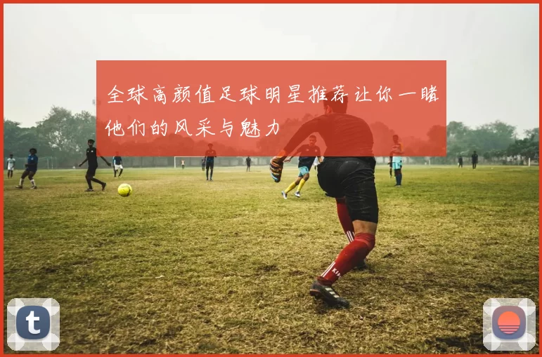 全球高颜值足球明星推荐让你一睹他们的风采与魅力