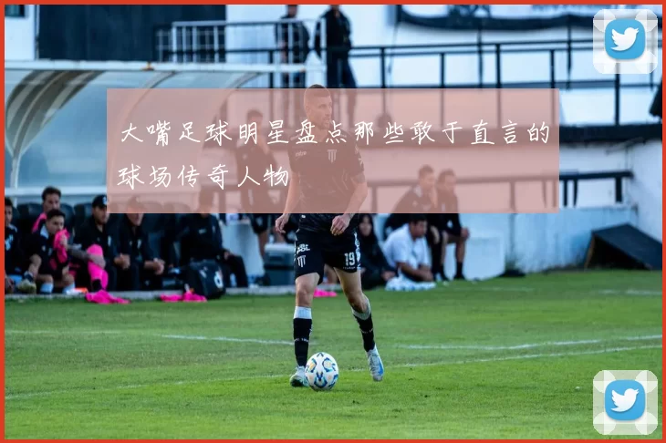 大嘴足球明星盘点那些敢于直言的球场传奇人物