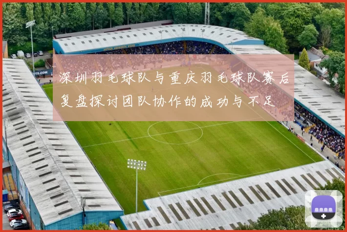 深圳羽毛球队与重庆羽毛球队赛后复盘探讨团队协作的成功与不足