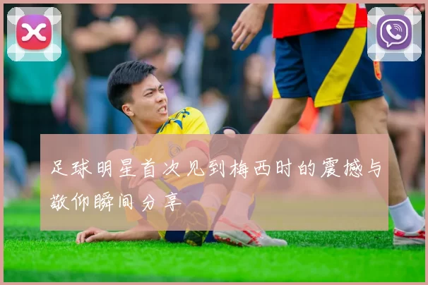 足球明星首次见到梅西时的震撼与敬仰瞬间分享