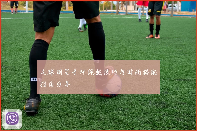 足球明星手环佩戴技巧与时尚搭配指南分享