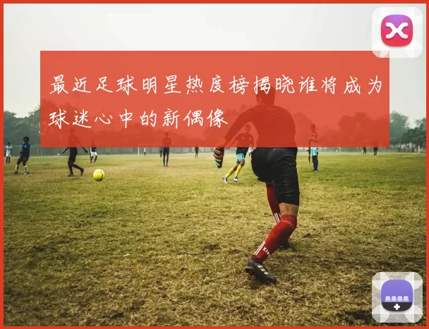 最近足球明星热度榜揭晓谁将成为球迷心中的新偶像