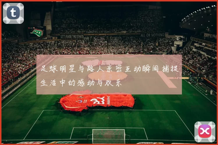 足球明星与路人亲密互动瞬间捕捉生活中的感动与欢乐