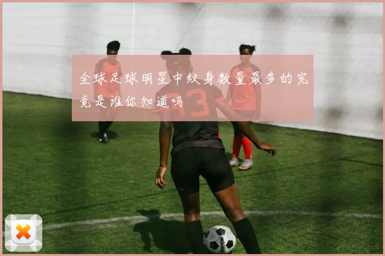 全球足球明星中纹身数量最多的究竟是谁你知道吗