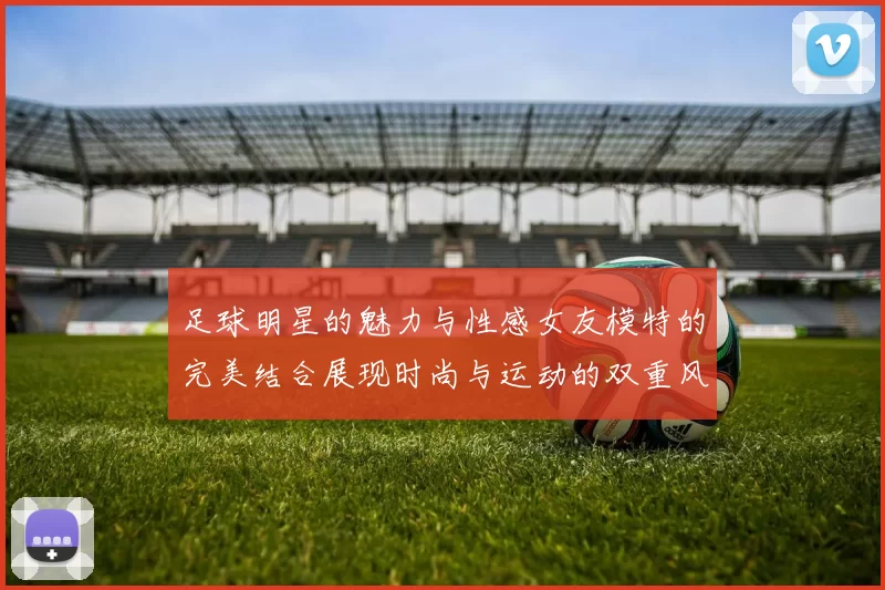 足球明星的魅力与性感女友模特的完美结合展现时尚与运动的双重风采