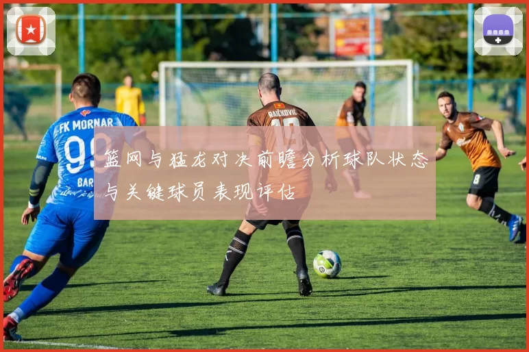 篮网与猛龙对决前瞻分析球队状态与关键球员表现评估