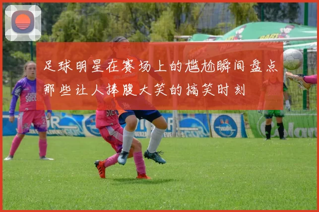 足球明星在赛场上的尴尬瞬间盘点那些让人捧腹大笑的搞笑时刻