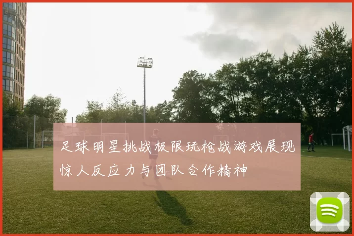 足球明星挑战极限玩枪战游戏展现惊人反应力与团队合作精神