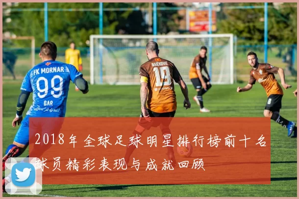 2018年全球足球明星排行榜前十名球员精彩表现与成就回顾