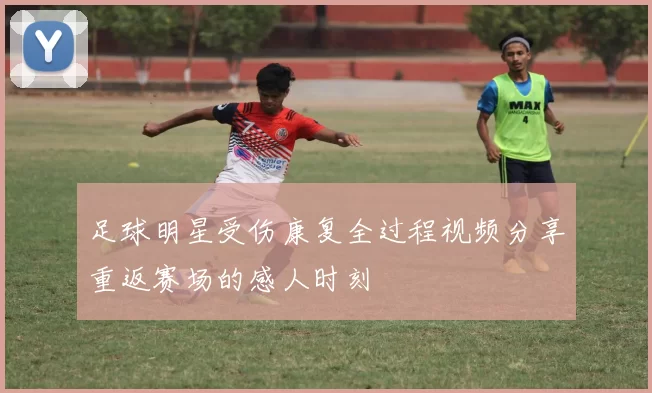 足球明星受伤康复全过程视频分享重返赛场的感人时刻