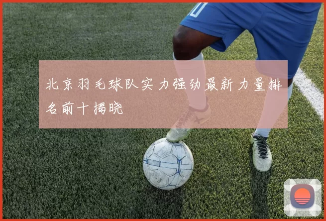 北京羽毛球队实力强劲最新力量排名前十揭晓