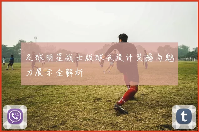 足球明星战士版球衣设计灵感与魅力展示全解析