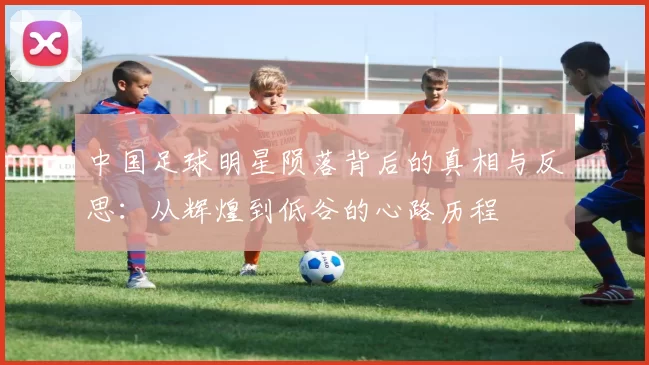 中国足球明星陨落背后的真相与反思：从辉煌到低谷的心路历程