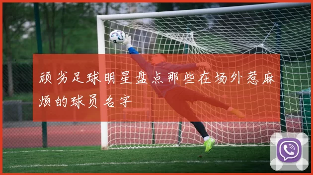 顽劣足球明星盘点那些在场外惹麻烦的球员名字