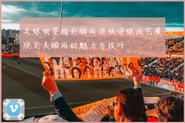 足球明星精彩瞬间顶级停球技艺展现完美瞬间的魅力与技巧