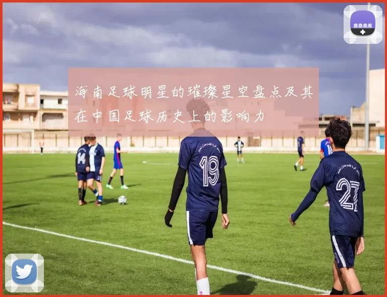 海南足球明星的璀璨星空盘点及其在中国足球历史上的影响力