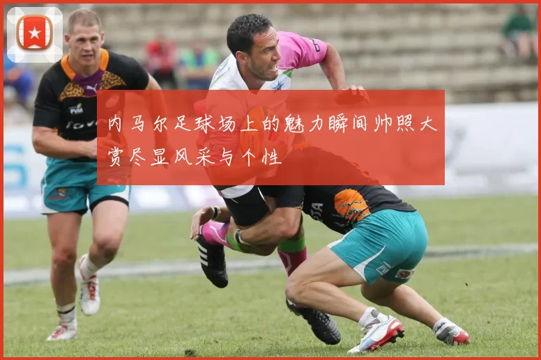 内马尔足球场上的魅力瞬间帅照大赏尽显风采与个性