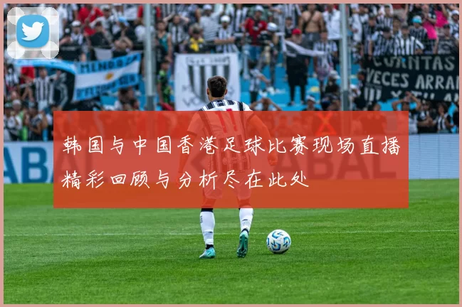 韩国与中国香港足球比赛现场直播精彩回顾与分析尽在此处