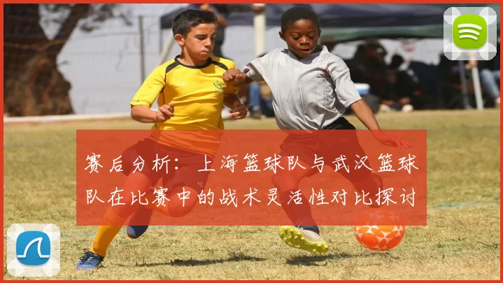 赛后分析：上海篮球队与武汉篮球队在比赛中的战术灵活性对比探讨