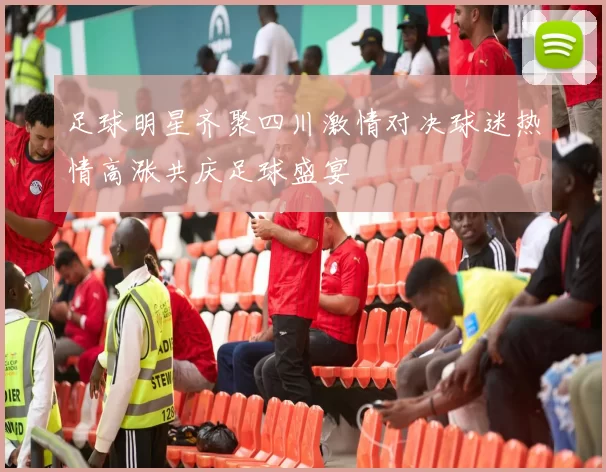 足球明星齐聚四川激情对决球迷热情高涨共庆足球盛宴