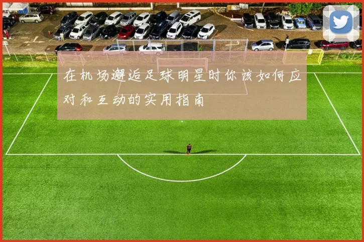 在机场邂逅足球明星时你该如何应对和互动的实用指南