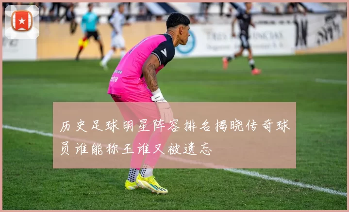 历史足球明星阵容排名揭晓传奇球员谁能称王谁又被遗忘