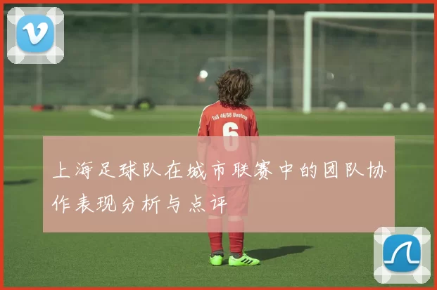 上海足球队在城市联赛中的团队协作表现分析与点评
