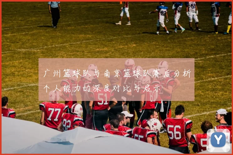 广州篮球队与南京篮球队赛后分析个人能力的深度对比与启示