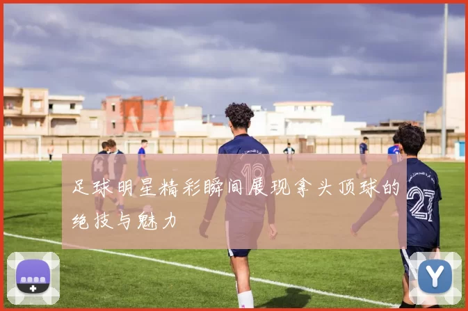 足球明星精彩瞬间展现拿头顶球的绝技与魅力