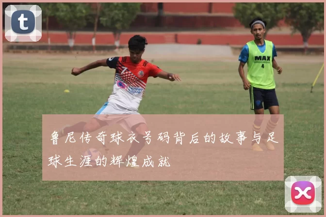 鲁尼传奇球衣号码背后的故事与足球生涯的辉煌成就