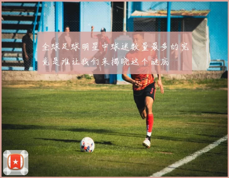 全球足球明星中球迷数量最多的究竟是谁让我们来揭晓这个谜底