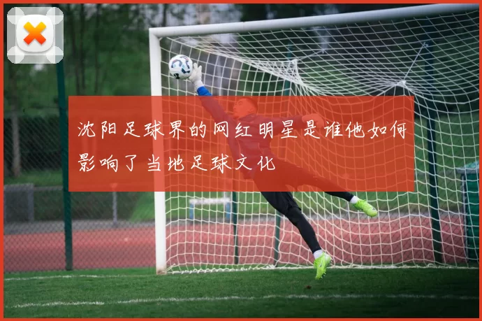 沈阳足球界的网红明星是谁他如何影响了当地足球文化