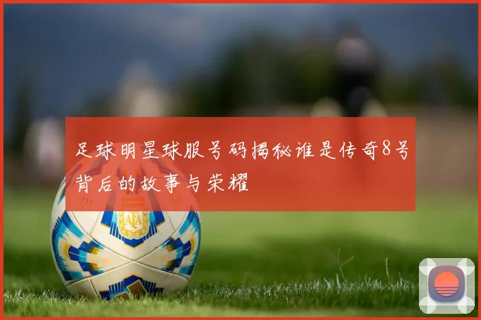 足球明星球服号码揭秘谁是传奇8号背后的故事与荣耀