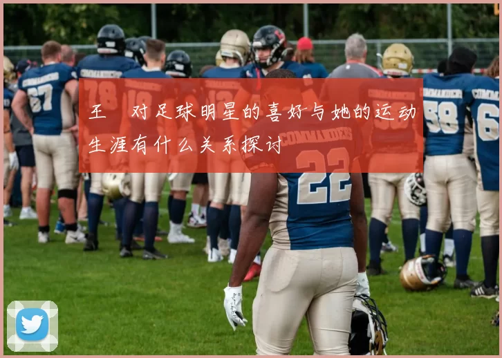王濛对足球明星的喜好与她的运动生涯有什么关系探讨