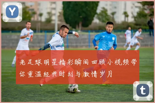老足球明星精彩瞬间回顾小视频带你重温经典时刻与激情岁月